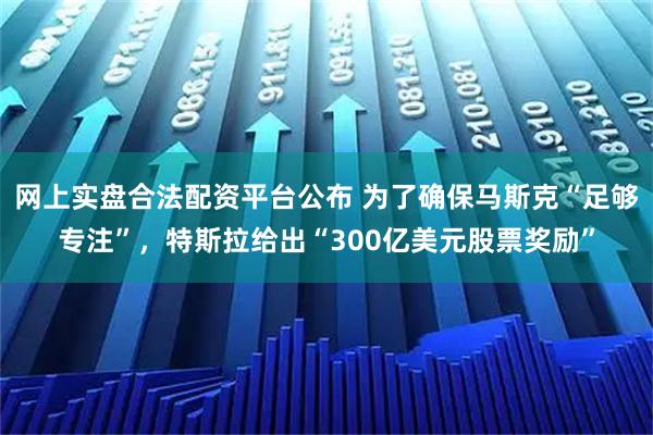 网上实盘合法配资平台公布 为了确保马斯克“足够专注”，特斯拉给出“300亿美元股票奖励”