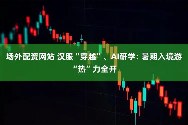 场外配资网站 汉服“穿越”、AI研学: 暑期入境游“热”力全开