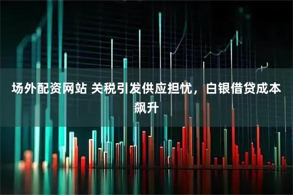 场外配资网站 关税引发供应担忧，白银借贷成本飙升