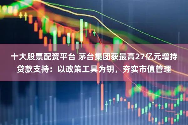 十大股票配资平台 茅台集团获最高27亿元增持贷款支持：以政策工具为钥，夯实市值管理