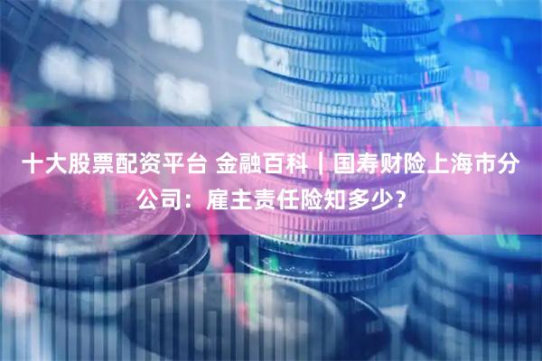十大股票配资平台 金融百科｜国寿财险上海市分公司：雇主责任险知多少？
