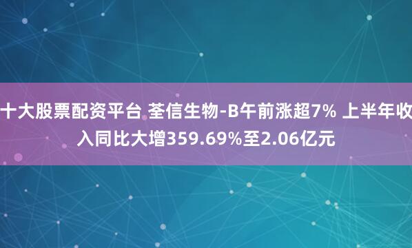 十大股票配资平台 荃信生物-B午前涨超7% 上半年收入同比大增359.69%至2.06亿元
