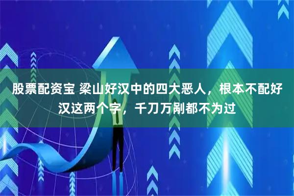 股票配资宝 梁山好汉中的四大恶人，根本不配好汉这两个字，千刀万剐都不为过