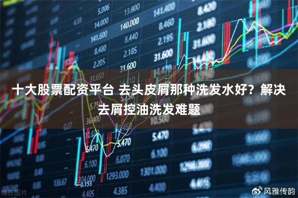 十大股票配资平台 去头皮屑那种洗发水好？解决去屑控油洗发难题