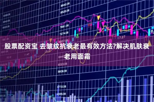 股票配资宝 去皱纹抗衰老最有效方法?解决肌肤衰老用面霜