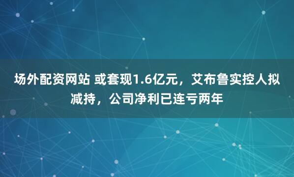 场外配资网站 或套现1.6亿元，艾布鲁实控人拟减持，公司净利已连亏两年