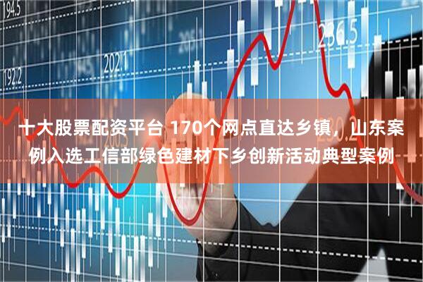 十大股票配资平台 170个网点直达乡镇，山东案例入选工信部绿色建材下乡创新活动典型案例