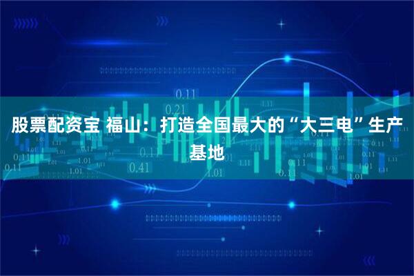股票配资宝 福山：打造全国最大的“大三电”生产基地