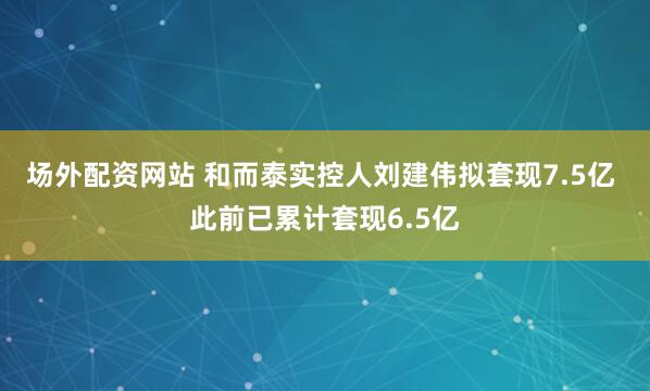 场外配资网站 和而泰实控人刘建伟拟套现7.5亿 此前已累计套现6.5亿