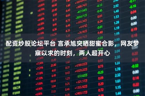 配资炒股论坛平台 言承旭突晒甜蜜合影，网友梦寐以求的时刻，两人超开心