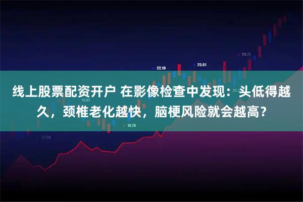 线上股票配资开户 在影像检查中发现：头低得越久，颈椎老化越快，脑梗风险就会越高？