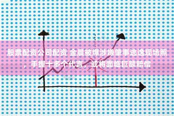 股票配资公司配资 金晨被爆涉嫌肇事逃逸现场照，手握十多个代言，或将面临巨额赔偿