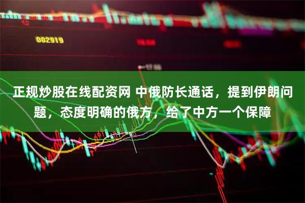 正规炒股在线配资网 中俄防长通话，提到伊朗问题，态度明确的俄方，给了中方一个保障