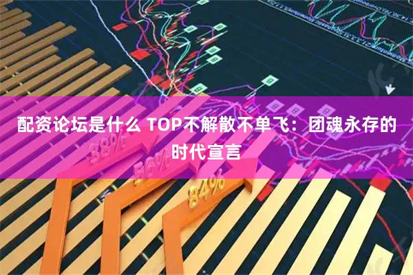 配资论坛是什么 TOP不解散不单飞：团魂永存的时代宣言