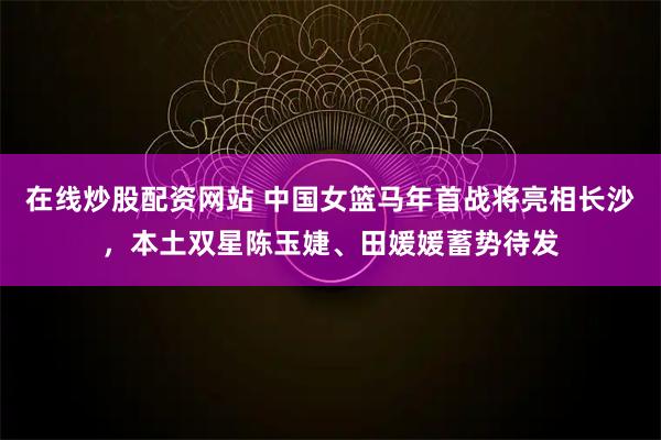 在线炒股配资网站 中国女篮马年首战将亮相长沙，本土双星陈玉婕、田媛媛蓄势待发