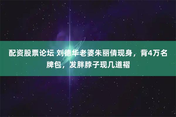 配资股票论坛 刘德华老婆朱丽倩现身，背4万名牌包，发胖脖子现几道褶