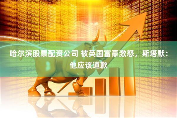 哈尔滨股票配资公司 被英国富豪激怒，斯塔默：他应该道歉