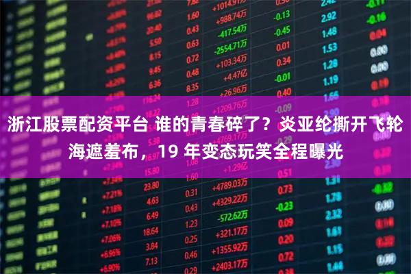 浙江股票配资平台 谁的青春碎了？炎亚纶撕开飞轮海遮羞布，19 年变态玩笑全程曝光