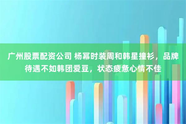 广州股票配资公司 杨幂时装周和韩星撞衫，品牌待遇不如韩团爱豆，状态疲惫心情不佳