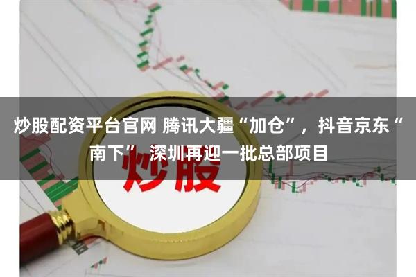 炒股配资平台官网 腾讯大疆“加仓”，抖音京东“南下”  深圳再迎一批总部项目