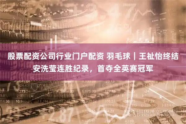 股票配资公司行业门户配资 羽毛球｜王祉怡终结安洗莹连胜纪录，首夺全英赛冠军