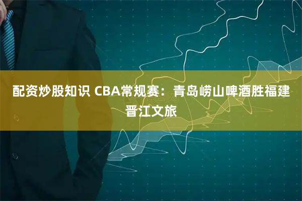 配资炒股知识 CBA常规赛：青岛崂山啤酒胜福建晋江文旅