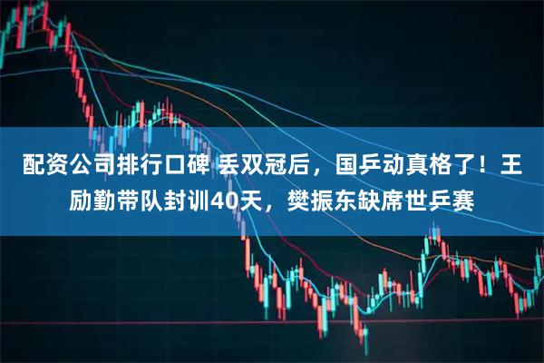 配资公司排行口碑 丢双冠后，国乒动真格了！王励勤带队封训40天，樊振东缺席世乒赛