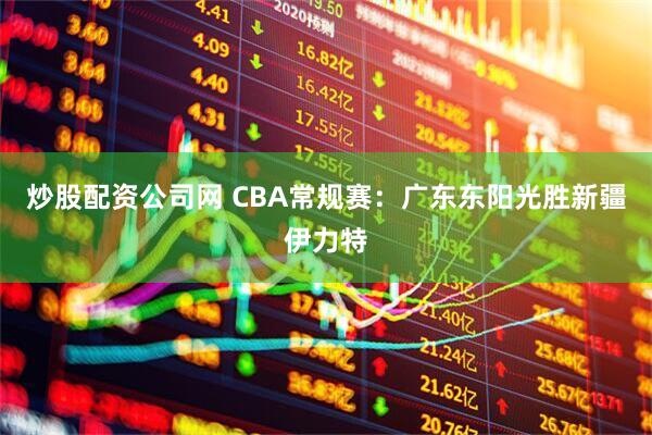 炒股配资公司网 CBA常规赛：广东东阳光胜新疆伊力特