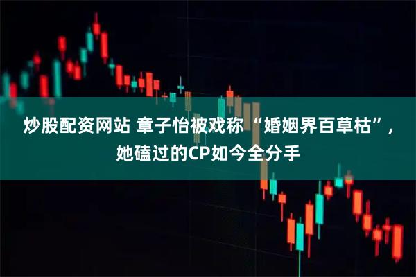 炒股配资网站 章子怡被戏称 “婚姻界百草枯”，她磕过的CP如今全分手