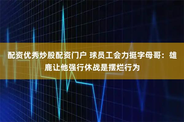 配资优秀炒股配资门户 球员工会力挺字母哥：雄鹿让他强行休战是摆烂行为